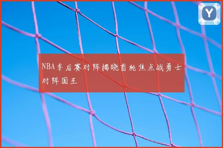 NBA季后赛对阵揭晓首轮焦点战勇士对阵国王