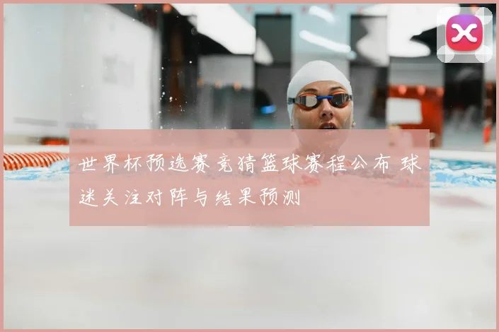 世界杯预选赛竞猜篮球赛程公布 球迷关注对阵与结果预测