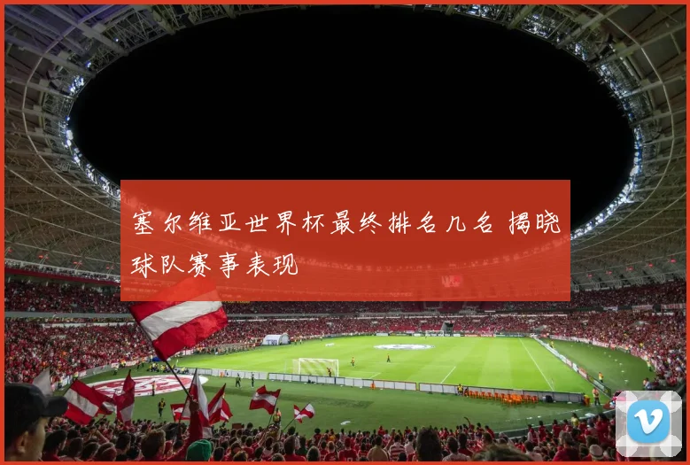 塞尔维亚世界杯最终排名几名 揭晓球队赛事表现