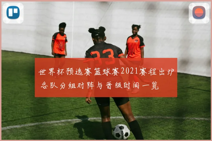 世界杯预选赛篮球赛2021赛程出炉 各队分组对阵与晋级时间一览