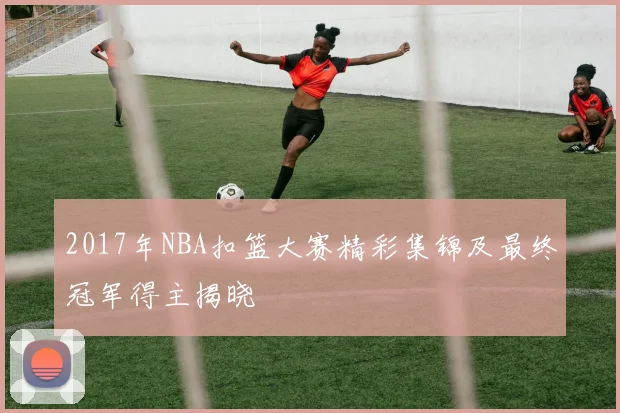 2017年NBA扣篮大赛精彩集锦及最终冠军得主揭晓
