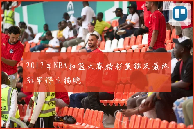 2017年NBA扣篮大赛精彩集锦及最终冠军得主揭晓