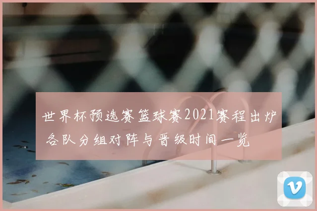 世界杯预选赛篮球赛2021赛程出炉 各队分组对阵与晋级时间一览